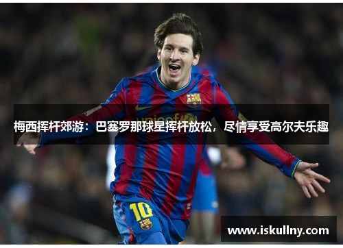 梅西挥杆郊游：巴塞罗那球星挥杆放松，尽情享受高尔夫乐趣