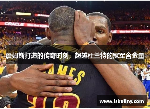 詹姆斯打造的传奇时刻，超越杜兰特的冠军含金量